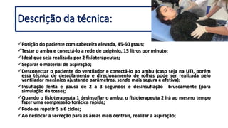 Posição do paciente com cabeceira elevada, 45-60 graus;
Testar o ambu e conectá-lo a rede de oxigênio, 15 litros por minuto;
Ideal que seja realizada por 2 fisioterapeutas;
Separar o material de aspiração;
Desconectar o paciente do ventilador e conectá-lo ao ambu (caso seja na UTI, porém
essa técnica de descolamento e direcionamento de rolhas pode ser realizada pelo
ventilador mecânico ajustando parâmetros, sendo mais segura e efetiva);
Insuflação lenta e pausa de 2 a 3 segundos e desinsuflação bruscamente (para
simulação da tosse);
Quando o fisioterapeuta 1 desinsuflar o ambu, o fisioterapeuta 2 irá ao mesmo tempo
fazer uma compressão torácica rápida;
Pode-se repetir 5 a 6 ciclos;
Ao deslocar a secreção para as áreas mais centrais, realizar a aspiração;
Descrição da técnica:
 