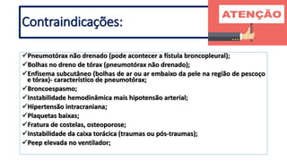 Pneumotórax não drenado (pode acontecer a fístula broncopleural);
Bolhas no dreno de tórax (pneumotórax não drenado);
Enfisema subcutâneo (bolhas de ar ou ar embaixo da pele na região de pescoço
e tórax)- característico de pneumotórax;
Broncoespasmo;
Instabilidade hemodinâmica mais hipotensão arterial;
Hipertensão intracraniana;
Plaquetas baixas;
Fratura de costelas, osteoporose;
Instabilidade da caixa torácica (traumas ou pós-traumas);
Peep elevada no ventilador;
Contraindicações:
 