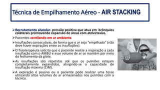 Recrutamento alveolar- pressão positiva que atua em brônquios
colaterais promovendo expansão de áreas com atelectasias.
Pacientes ventilando em ar ambiente.
Insuflações consecutivas, de forma que o ar seja “empilhado” (não
deve haver expirações entre as insuflações).
O fisioterapeuta solicita que o paciente realize a inspiração a cada
insuflação com o AMBU e esse volume de ar se mantém por meio
do fechamento da glote.
As insuflações são repetidas até que os pulmões estejam
completamente expandidos, atingindo-se a capacidade de
insuflação máxima (CIM).
A expiração é passiva ou o paciente pode realizar uma tosse
utilizando altos volumes de ar armazenados nos pulmões com a
técnica.
Técnica de Empilhamento Aéreo - AIR STACKING
 
