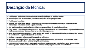  Posicionar o paciente preferencialmente em sedestação ou na posição supina;
 Orientar para que incialmente o paciente realize uma inspiração profunda;
 Posicionar a interface;
 Solicitar que o paciente realize a inspiração ao mesmo tempo de cada insuflação, repetidas vezes
mantendo o volume de ar com a glote fechada;
 São realizadas 3 ou mais insuflações até atingir a capacidade de insuflação máxima.
 Estar atento a expansibilidade do tórax na técnica, para identificar se o paciente está expirando de maneira
inadequada durante a técnica, observar se não há escape de ar;
 Deve ser realizado diariamente, 3 vezes ao dia, até atingir 10 manobras de insuflação máxima por sessão,
de acordo com a capacidade de cada paciente;
 Realizar a manobra pelo menos 1 hora após as refeições;
 Não deve ocorrer tontura, o que pode sugerir hiperventilação ou desconforto. Se ocorrerem esses
sintomas, a manobra deve ser interrompida e reiniciada;
 Paciente com força de MMSS preservada ou mínima para promover insuflações com o ressuscitador
manual podem realizar a técnica de forma independente, se possível com o uso do bocal.
Descrição da técnica:
 