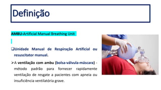 Definição
AMBU-Artificial Manual Breathing Unit
Unidade Manual de Respiração Artificial ou
resuscitator manual.
A ventilação com ambu (bolsa-válvula-máscara) -
método padrão para fornecer rapidamente
ventilação de resgate a pacientes com apneia ou
insuficiência ventilatória grave.
 