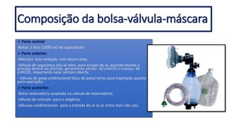  Parte central-
-Bolsa- 1 litro (1000 ml) de capacidade;
 Parte anterior-
-Máscara- boa vedação, com desencaixe;
-Válvula de segurança (ela se abre, para escape de ar, quando excede a
pressão dentro do pulmão, geralmente adulto- 60 cmh2O e criança- 40
cmh2O), importante estar sempre aberta;
- Válvula de peep unidirecional (bico de pato) tanto para inspiração quanto
para expiração;
 Parte posterior-
-Bolsa reservatória acoplada na válvula de reservatório;
-Válvula de entrada- para o oxigênio;
-Válvulas unidirecionais- para a entrada do ar (o ar entra mais não sai);
Composição da bolsa-válvula-máscara
 