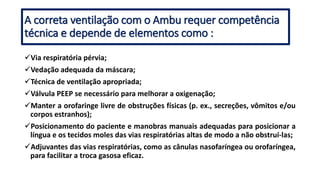 A correta ventilação com o Ambu requer competência
técnica e depende de elementos como :
Via respiratória pérvia;
Vedação adequada da máscara;
Técnica de ventilação apropriada;
Válvula PEEP se necessário para melhorar a oxigenação;
Manter a orofaringe livre de obstruções físicas (p. ex., secreções, vômitos e/ou
corpos estranhos);
Posicionamento do paciente e manobras manuais adequadas para posicionar a
língua e os tecidos moles das vias respiratórias altas de modo a não obstruí-las;
Adjuvantes das vias respiratórias, como as cânulas nasofaríngea ou orofaríngea,
para facilitar a troca gasosa eficaz.
 
