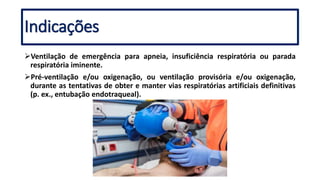 Indicações
Ventilação de emergência para apneia, insuficiência respiratória ou parada
respiratória iminente.
Pré-ventilação e/ou oxigenação, ou ventilação provisória e/ou oxigenação,
durante as tentativas de obter e manter vias respiratórias artificiais definitivas
(p. ex., entubação endotraqueal).
 