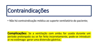 Contraindicações
• Não há contraindicação médica ao suporte ventilatório do paciente;
Complicações: Se a ventilação com ambu for usada durante um
período prolongado ou se for feita incorretamente, pode-se introduzir
ar no estômago- gerar uma distensão gástrica.
 
