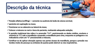Descrição da técnica
Posição olfativa (sniffing) — somente na ausência de lesão da coluna cervical;
paciente em supinação na maca;
Posicionar-se na cabeceira ou lateral da maca;
Colocar a máscara no nariz e boca do paciente, realizando adequada vedação;
A posição tradicional das mãos é a preensão "C-E", posicionando os dedos médios, anulares e
mínimos (o "E") sob a mandíbula e puxando a mandíbula para cima, enquanto os polegares e os
indicadores criam um "C" pressionando a máscara;
Certificar-se de aplicar elevação apenas nas partes ósseas da mandíbula, porque a pressão nos
tecidos moles do pescoço ou embaixo do queixo pode obstruir as vias respiratórias.
 