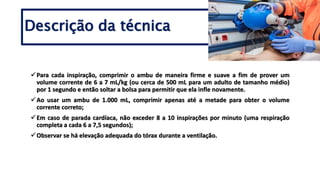 Para cada inspiração, comprimir o ambu de maneira firme e suave a fim de prover um
volume corrente de 6 a 7 mL/kg (ou cerca de 500 mL para um adulto de tamanho médio)
por 1 segundo e então soltar a bolsa para permitir que ela infle novamente.
Ao usar um ambu de 1.000 mL, comprimir apenas até a metade para obter o volume
corrente correto;
Em caso de parada cardíaca, não exceder 8 a 10 inspirações por minuto (uma respiração
completa a cada 6 a 7,5 segundos);
Observar se há elevação adequada do tórax durante a ventilação.
Descrição da técnica
 