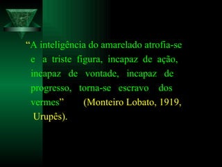“ A inteligência do amarelado atrofia-se e  a  triste  figura,  incapaz  de  ação, incapaz  de  vontade,  incapaz  de  progresso,  torna-se  escravo  dos  vermes ”  (Monteiro Lobato, 1919, Urupês). 