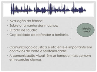 • Avaliação da fêmea:
• Sobre o tamanho dos machos;
• Estado de saúde;
• Capacidade de defender o território.
Seleção
sexual
• Comunicação acústica é eficiente e importante em
contextos de corte e territorialidade.
• A comunicação visual têm se tornado mais comum
em espécies diurnas.
 