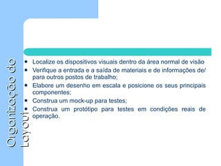 Localize os dispositivos visuais dentro da área normal de visão Verifique a entrada e a saída de materiais e de informações de/para outros postos de trabalho; Elabore um desenho em escala e posicione os seus principais componentes; Construa um mock-up para testes; Construa um protótipo para testes em condições reais de operação. 