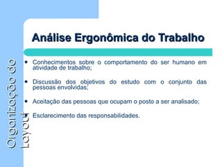 Análise Ergonômica do Trabalho Conhecimentos sobre o comportamento do ser humano em atividade de trabalho; Discussão dos objetivos do estudo com o conjunto das pessoas envolvidas; Aceitação das pessoas que ocupam o posto a ser analisado; Esclarecimento das responsabilidades. 