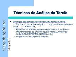 Técnicas de Análise da Tarefa Descrição dos componentes do sistema humano- tarefa :     -  Precisar o tipo de intervenção  ergonômica e as diversas áreas  envolvidas; Identificar os grandes processos (os modos operativos); Preparar planos de enquete (questionários, protocolos verbais, levantamentos posturais, etc.); Diagnosticar disfunções evidentes. 