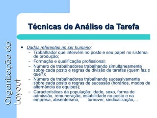 Técnicas de Análise da Tarefa Dados referentes ao ser humano : Trabalhador que intervém no posto e seu papel no sistema de produção; Formação e qualificação profissional; Número de trabalhadores trabalhando simultaneamente sobre cada posto e regras de divisão de tarefas (quem faz o que?); Número de trabalhadores trabalhando sucessivamente sobre cada posto e regras de sucessão (horários, modos de alternância de equipes); Características da população: idade, sexo, forma de admissão, remuneração, estabilidade no posto e na empresa, absenteísmo,  turnover, sindicalização,... 