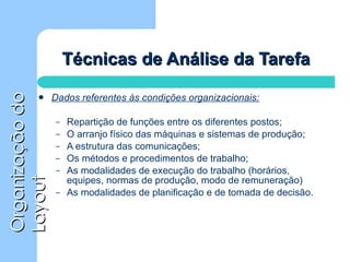 Técnicas de Análise da Tarefa Dados referentes às condições organizacionais: Repartição de funções entre os diferentes postos; O arranjo físico das máquinas e sistemas de produção; A estrutura das comunicações; Os métodos e procedimentos de trabalho; As modalidades de execução do trabalho (horários, equipes, normas de produção, modo de remuneração) As modalidades de planificação e de tomada de decisão. 