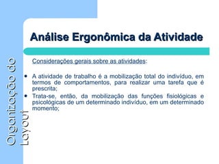 Análise Ergonômica da Atividade Considerações gerais sobre as atividades : A atividade de trabalho é a mobilização total do indivíduo, em termos de comportamentos, para realizar uma tarefa que é prescrita;  Trata-se, então, da mobilização das funções fisiológicas e psicológicas de um determinado indivíduo, em um determinado momento;  
