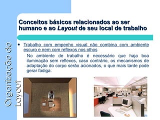 Conceitos básicos relacionados ao ser humano e ao  Layout  de seu local de trabalho Trabalho com empenho visual não combina com ambiente escuro e nem com reflexos nos olhos No ambiente de trabalho é necessário que haja boa iluminação sem reflexos, caso contrário, os mecanismos de adaptação do corpo serão acionados, o que mais tarde pode gerar fadiga. 