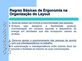 Regras Básicas de Ergonomia na Organização do Layout 3. Deve-se reduzir ao mínimo a movimentação das pessoas; Embora seja desejável a flexibilidade postural, movimentação em excesso equivale a desperdício de energia em atividades que não incorporam valores ao produto. 4. Deve-se ajustar o posicionamento das pessoas de acordo com sua interdependência no trabalho; A subordinação e interdependência entre setores deve ser prevista e facilitada ao máximo as suas comunicações. 