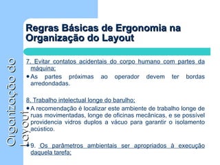 Regras Básicas de Ergonomia na Organização do Layout 7. Evitar contatos acidentais do corpo humano com partes da máquina; As partes próximas ao operador devem ter bordas arredondadas. 8. Trabalho intelectual longe do barulho; A recomendação é localizar este ambiente de trabalho longe de ruas movimentadas, longe de oficinas mecânicas, e se possível providencia vidros duplos a vácuo para garantir o isolamento acústico. 9.  Os parâmetros ambientais ser apropriados à execução daquela tarefa; 