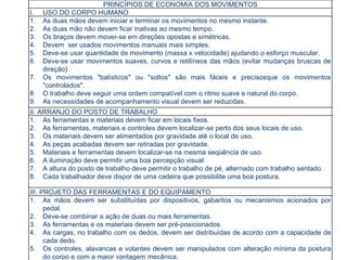 PRINCÍPIOS DE ECONOMIA DOS MOVIMENTOS USO DO CORPO HUMANO As duas mãos devem iniciar e terminar os movimentos no mesmo instante. As duas mão não devem ficar inativas ao mesmo tempo. Os braços devem mover-se em direções opostas e simétricas. Devem  ser usados movimentos manuais mais simples. Deve-se usar quantidade de movimento (massa x velocidade) ajudando o esforço muscular. Deve-se usar movimentos suaves, curvos e retilíneos das mãos (evitar mudanças bruscas de direção). Os movimentos "balísticos" ou "soltos" são mais fáceis e precisosque os movimentos "controlados". O trabalho deve seguir uma ordem compatível com o ritmo suave e natural do corpo. As necessidades de acompanhamento visual devem ser reduzidas. II. ARRANJO DO POSTO DE TRABALHO As ferramentas e materiais devem ficar em locais fixos. As ferramentas, materiais e controles devem localizar-se perto dos seus locais de uso. Os materiais devem ser alimentados por gravidade até o local de uso. As peças acabadas devem ser retiradas por gravidade. Materiais e ferramentas devem localizar-se na mesma seqüência de uso. A iluminação deve permitir uma boa percepção visual. A altura do posto de trabalho deve permitir o trabalho de pé, alternado com trabalho sentado. Cada trabalhador deve dispor de uma cadeira que possibilite uma boa postura. III. PROJETO DAS FERRAMENTAS E DO EQUIPAMENTO As mãos devem ser substituídas por dispositivos, gabaritos ou mecanismos acionados por pedal. Deve-se combinar a ação de duas ou mais ferramentas. As ferramentas e os materiais devem ser pré-posicionados. As cargas, no trabalho com os dedos, devem ser distribuídas de acordo com a capacidade de cada dedo. Os controles, alavancas e volantes devem ser manipulados com alteração mínima da postura do corpo e com a maior vantagem mecânica. 