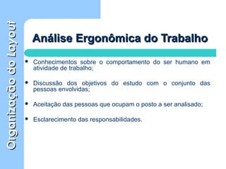 OrganizaçãodoOrganizaçãodoLayoutLayout
Análise Ergonômica do TrabalhoAnálise Ergonômica do Trabalho
 Conhecimentos sobre o comportamento do ser humano em
atividade de trabalho;
 Discussão dos objetivos do estudo com o conjunto das
pessoas envolvidas;
 Aceitação das pessoas que ocupam o posto a ser analisado;
 Esclarecimento das responsabilidades.
 