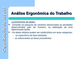 OrganizaçãodoOrganizaçãodoLayoutLayout
Análise Ergonômica do TrabalhoAnálise Ergonômica do Trabalho
Levantamento de dados:
 Consiste na pesquisa de variáveis relacionadas as atividades
desenvolvidas pelo ser humano, na realização de uma
determinada tarefa;
 Os dados obtidos podem ser subdivididos em duas categorias:
– os específicos da fase estudada
– os relacionados as fases precedentes
 