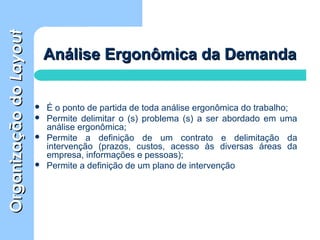 OrganizaçãodoOrganizaçãodoLayoutLayout
Análise Ergonômica da DemandaAnálise Ergonômica da Demanda
 É o ponto de partida de toda análise ergonômica do trabalho;
 Permite delimitar o (s) problema (s) a ser abordado em uma
análise ergonômica;
 Permite a definição de um contrato e delimitação da
intervenção (prazos, custos, acesso às diversas áreas da
empresa, informações e pessoas);
 Permite a definição de um plano de intervenção
 