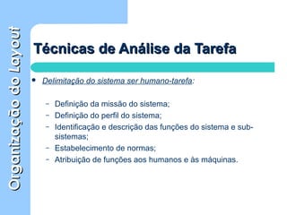 OrganizaçãodoOrganizaçãodoLayoutLayout
Técnicas de Análise da TarefaTécnicas de Análise da Tarefa
 Delimitação do sistema ser humano-tarefa:
– Definição da missão do sistema;
– Definição do perfil do sistema;
– Identificação e descrição das funções do sistema e sub-
sistemas;
– Estabelecimento de normas;
– Atribuição de funções aos humanos e às máquinas.
 