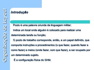 OrganizaçãodoOrganizaçãodoLayoutLayout
Posto é uma palavra oriunda da linguagem militar;Posto é uma palavra oriunda da linguagem militar;
Indica um local onde alguém é colocado para realizar umaIndica um local onde alguém é colocado para realizar uma
determinada tarefa ou função;determinada tarefa ou função;
O posto de trabalho corresponde, então, a um papel definido, queO posto de trabalho corresponde, então, a um papel definido, que
comporta instruções e procedimentos (o que fazer, quando fazer ecomporta instruções e procedimentos (o que fazer, quando fazer e
como fazer) e meios (onde fazer, com que fazer), a ser ocupado porcomo fazer) e meios (onde fazer, com que fazer), a ser ocupado por
um determinado sujeito.um determinado sujeito.
É a configuração física do SHM.É a configuração física do SHM.
IntroduçãoIntrodução
 