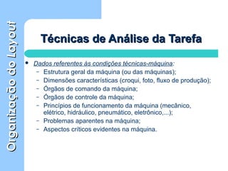 OrganizaçãodoOrganizaçãodoLayoutLayout
Técnicas de Análise da TarefaTécnicas de Análise da Tarefa
 Dados referentes às condições técnicas-máquina:
– Estrutura geral da máquina (ou das máquinas);
– Dimensões características (croqui, foto, fluxo de produção);
– Órgãos de comando da máquina;
– Órgãos de controle da máquina;
– Princípios de funcionamento da máquina (mecânico,
elétrico, hidráulico, pneumático, eletrônico,...);
– Problemas aparentes na máquina;
– Aspectos críticos evidentes na máquina.
 