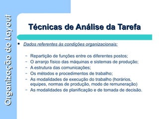 OrganizaçãodoOrganizaçãodoLayoutLayout
Técnicas de Análise da TarefaTécnicas de Análise da Tarefa
 Dados referentes às condições organizacionais:
– Repartição de funções entre os diferentes postos;
– O arranjo físico das máquinas e sistemas de produção;
– A estrutura das comunicações;
– Os métodos e procedimentos de trabalho;
– As modalidades de execução do trabalho (horários,
equipes, normas de produção, modo de remuneração)
– As modalidades de planificação e de tomada de decisão.
 