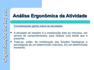 OrganizaçãodoOrganizaçãodoLayoutLayout
Análise Ergonômica da AtividadeAnálise Ergonômica da Atividade
Considerações gerais sobre as atividades:
 A atividade de trabalho é a mobilização total do indivíduo, em
termos de comportamentos, para realizar uma tarefa que é
prescrita;
 Trata-se, então, da mobilização das funções fisiológicas e
psicológicas de um determinado indivíduo, em um determinado
momento;
 