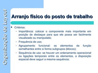OrganizaçãodoOrganizaçãodoLayoutLayout
 Critérios:
– Importância: colocar o componente mais importante em
posição de destaque para que ele possa ser facilmente
visualizado ou manipulado;
– Frequência de uso;
– Agrupamento funcional: os elementos de função
semelhantes entre si forma subgrupos (blocos);
– Sequência de uso: se houver um ordenamento operacional
ou ligações temporais entre os elementos, a disposição
espacial deve seguir a mesma sequência;
Arranjo físico do posto de trabalhoArranjo físico do posto de trabalho
 