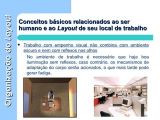 OrganizaçãodoOrganizaçãodoLayoutLayout
Conceitos básicos relacionados ao serConceitos básicos relacionados ao ser
humano e aohumano e ao LayoutLayout de seu local de trabalhode seu local de trabalho
 Trabalho com empenho visual não combina com ambiente
escuro e nem com reflexos nos olhos
No ambiente de trabalho é necessário que haja boa
iluminação sem reflexos, caso contrário, os mecanismos de
adaptação do corpo serão acionados, o que mais tarde pode
gerar fadiga.
 