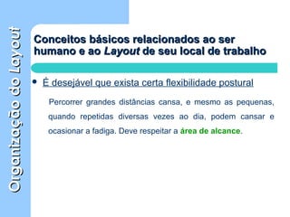 OrganizaçãodoOrganizaçãodoLayoutLayout
Conceitos básicos relacionados ao serConceitos básicos relacionados ao ser
humano e aohumano e ao LayoutLayout de seu local de trabalhode seu local de trabalho
 É desejável que exista certa flexibilidade postural
Percorrer grandes distâncias cansa, e mesmo as pequenas,
quando repetidas diversas vezes ao dia, podem cansar e
ocasionar a fadiga. Deve respeitar a área de alcance.
 