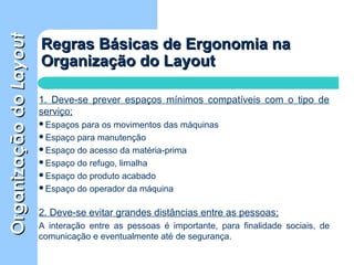 OrganizaçãodoOrganizaçãodoLayoutLayout
Regras Básicas de Ergonomia naRegras Básicas de Ergonomia na
Organização do LayoutOrganização do Layout
1. Deve-se prever espaços mínimos compatíveis com o tipo de
serviço;
Espaços para os movimentos das máquinas
Espaço para manutenção
Espaço do acesso da matéria-prima
Espaço do refugo, limalha
Espaço do produto acabado
Espaço do operador da máquina
2. Deve-se evitar grandes distâncias entre as pessoas;
A interação entre as pessoas é importante, para finalidade sociais, de
comunicação e eventualmente até de segurança.
 