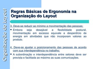 OrganizaçãodoOrganizaçãodoLayoutLayout
Regras Básicas de Ergonomia naRegras Básicas de Ergonomia na
Organização do LayoutOrganização do Layout
3. Deve-se reduzir ao mínimo a movimentação das pessoas;
 Embora seja desejável a flexibilidade postural,
movimentação em excesso equivale a desperdício de
energia em atividades que não incorporam valores ao
produto.
4. Deve-se ajustar o posicionamento das pessoas de acordo
com sua interdependência no trabalho;
 A subordinação e interdependência entre setores deve ser
prevista e facilitada ao máximo as suas comunicações.
 