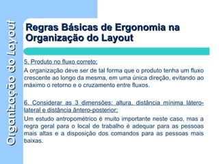 OrganizaçãodoOrganizaçãodoLayoutLayout
Regras Básicas de Ergonomia naRegras Básicas de Ergonomia na
Organização do LayoutOrganização do Layout
5. Produto no fluxo correto;
A organização deve ser de tal forma que o produto tenha um fluxo
crescente ao longo da mesma, em uma única direção, evitando ao
máximo o retorno e o cruzamento entre fluxos.
6. Considerar as 3 dimensões: altura, distância mínima látero-
lateral e distância ântero-posterior;
Um estudo antropométrico é muito importante neste caso, mas a
regra geral para o local de trabalho é adequar para as pessoas
mais altas e a disposição dos comandos para as pessoas mais
baixas.
 