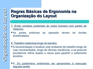 OrganizaçãodoOrganizaçãodoLayoutLayout
Regras Básicas de Ergonomia naRegras Básicas de Ergonomia na
Organização do LayoutOrganização do Layout
7. Evitar contatos acidentais do corpo humano com partes da
máquina;
As partes próximas ao operador devem ter bordas
arredondadas.
8. Trabalho intelectual longe do barulho;
A recomendação é localizar este ambiente de trabalho longe de
ruas movimentadas, longe de oficinas mecânicas, e se possível
providencia vidros duplos a vácuo para garantir o isolamento
acústico.
9. Os parâmetros ambientais ser apropriados à execução
daquela tarefa;
 