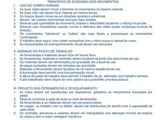 PRINCÍPIOS DE ECONOMIA DOS MOVIMENTOS
I. USO DO CORPO HUMANO
1. As duas mãos devem iniciar e terminar os movimentos no mesmo instante.
2. As duas mão não devem ficar inativas ao mesmo tempo.
3. Os braços devem mover-se em direções opostas e simétricas.
4. Devem ser usados movimentos manuais mais simples.
5. Deve-se usar quantidade de movimento (massa x velocidade) ajudando o esforço muscular.
6. Deve-se usar movimentos suaves, curvos e retilíneos das mãos (evitar mudanças bruscas de
direção).
7. Os movimentos "balísticos" ou "soltos" são mais fáceis e precisosque os movimentos
"controlados".
8. O trabalho deve seguir uma ordem compatível com o ritmo suave e natural do corpo.
9. As necessidades de acompanhamento visual devem ser reduzidas.
II. ARRANJO DO POSTO DE TRABALHO
1. As ferramentas e materiais devem ficar em locais fixos.
2. As ferramentas, materiais e controles devem localizar-se perto dos seus locais de uso.
3. Os materiais devem ser alimentados por gravidade até o local de uso.
4. As peças acabadas devem ser retiradas por gravidade.
5. Materiais e ferramentas devem localizar-se na mesma seqüência de uso.
6. A iluminação deve permitir uma boa percepção visual.
7. A altura do posto de trabalho deve permitir o trabalho de pé, alternado com trabalho sentado.
8. Cada trabalhador deve dispor de uma cadeira que possibilite uma boa postura.
III. PROJETO DAS FERRAMENTAS E DO EQUIPAMENTO
1. As mãos devem ser substituídas por dispositivos, gabaritos ou mecanismos acionados por
pedal.
2. Deve-se combinar a ação de duas ou mais ferramentas.
3. As ferramentas e os materiais devem ser pré-posicionados.
4. As cargas, no trabalho com os dedos, devem ser distribuídas de acordo com a capacidade de
cada dedo.
5. Os controles, alavancas e volantes devem ser manipulados com alteração mínima da postura
do corpo e com a maior vantagem mecânica.
 