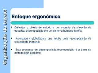 OrganizaçãodoOrganizaçãodoLayoutLayout
Enfoque ergonômicoEnfoque ergonômico
 Delimitar o objeto de estudo a um aspecto da situação de
trabalho: decomposição em um sistema humano-tarefa;
 Abordagem globalizante que impõe uma recomposição da
situação de trabalho;
 Este processo de decomposição/recomposição é a base da
metodologia proposta.
 