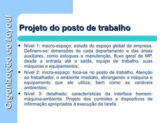 OrganizaçãodoOrganizaçãodoLayoutLayout
 Nível 1: macro-espaço: estudo do espaço global da empresa.
Definem-se: dimensões de cada departamento e das áreas
auxiliares, como estoques e manutenção, fluxo geral de MP,
desde a entrada até a saída, equipe de trabalho, suas
máquinas e equipamentos;
 Nível 2: micro-espaço: foca-se no posto de trabalho. Atenção
ao trabalhador, o ambiente imediato, abrangendo a máquina e
equipamento que ele utiliza, bem como as variáveis
ambientais;
 Nível 3: detalhado: características da interface homem-
máquina-ambiente. Projeto dos controles e dispositivos de
informação apropriados à execução da tarefa.
Projeto do posto de trabalhoProjeto do posto de trabalho
 