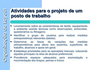 OrganizaçãodoOrganizaçãodoLayoutLayout
 Levantamento sobre as características da tarefa, equipamento
e ambiente usando técnicas como observações, entrevistas,
questionários ou filmagens;
 Identificar o grupo de usuários para realizar medidas
antropométricas relevantes (tabela);
 Determinar as faixas de variações das medidas
antropométricas para altura dos assentos, superfícies de
trabalho, alcances e apoio em geral;
 Estabeleça prioridades para as operações manuais, colocando
aquelas principais na área de alcance preferencial;
 Providencie espaços adequados para acomodação e
movimentação dos braços, pernas e tronco
Atividades para o projeto de umAtividades para o projeto de um
posto de trabalhoposto de trabalho
 