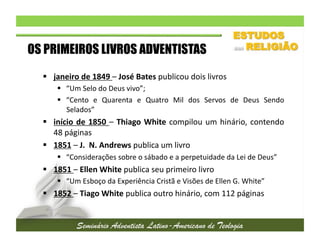 OS PRIMEIROS LIVROS ADVENTISTAS
  janeiro	
  de	
  1849	
  –	
  José	
  Bates	
  publicou	
  dois	
  livros	
  
  “Um	
  Selo	
  do	
  Deus	
  vivo”;	
  	
  
  “Cento	
   e	
   Quarenta	
   e	
   Quatro	
   Mil	
   dos	
   Servos	
   de	
   Deus	
   Sendo
	
  
Selados”	
  

  início	
   de	
   1850	
   –	
   Thiago	
   White	
   compilou	
   um	
   hinário,	
   contendo
	
  
48	
  páginas	
  
  1851	
  –	
  J.	
  	
  N.	
  Andrews	
  publica	
  um	
  livro	
  
  “Considerações	
  sobre	
  o	
  sábado	
  e	
  a	
  perpetuidade	
  da	
  Lei	
  de	
  Deus”	
  

  1851	
  –	
  Ellen	
  White	
  publica	
  seu	
  primeiro	
  livro	
  
  “Um	
  Esboço	
  da	
  Experiência	
  Cristã	
  e	
  Visões	
  de	
  Ellen	
  G.	
  White”	
  

  1852	
  –	
  Tiago	
  White	
  publica	
  outro	
  hinário,	
  com	
  112	
  páginas	
  

 