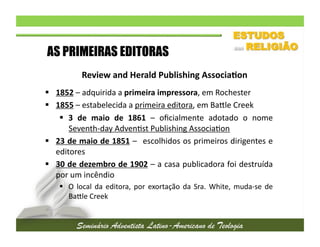 AS PRIMEIRAS EDITORAS
Review	
  and	
  Herald	
  Publishing	
  Associa/on	
  
  1852	
  –	
  adquirida	
  a	
  primeira	
  impressora,	
  em	
  Rochester	
  
  1855	
  –	
  estabelecida	
  a	
  primeira	
  editora,	
  em	
  Baule	
  Creek	
  
  3	
   de	
   maio	
   de	
   1861	
   –	
   oﬁcialmente	
   adotado	
   o	
   nome
	
  
Seventh-­‐day	
  Adven2st	
  Publishing	
  Associa2on	
  
  23	
  de	
  maio	
  de	
  1851	
  –	
   	
  escolhidos	
  os	
  primeiros	
  dirigentes	
  e
	
  
editores	
  
  30	
  de	
  dezembro	
  de	
  1902	
  –	
  a	
  casa	
  publicadora	
  foi	
  destruída
	
  
por	
  um	
  incêndio	
  
  O	
   local	
   da	
   editora,	
   por	
   exortação	
   da	
   Sra.	
   White,	
   muda-­‐se	
   de
	
  
Baule	
  Creek	
  	
  

 