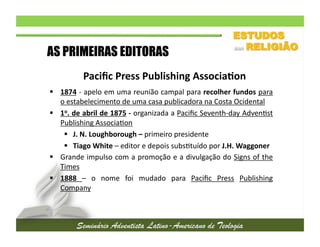 AS PRIMEIRAS EDITORAS
Paciﬁc	
  Press	
  Publishing	
  Associa/on	
  
  1874	
  -­‐	
  apelo	
  em	
  uma	
  reunião	
  campal	
  para	
  recolher	
  fundos	
  para
	
  
o	
  estabelecimento	
  de	
  uma	
  casa	
  publicadora	
  na	
  Costa	
  Ocidental	
  
  1o.	
  de	
  abril	
  de	
  1875	
  -­‐	
  organizada	
  a	
  Paciﬁc	
  Seventh-­‐day	
  Adven2st
	
  
Publishing	
  Associa2on	
  
  J.	
  N.	
  Loughborough	
  –	
  primeiro	
  presidente	
  
  Tiago	
  White	
  –	
  editor	
  e	
  depois	
  subs2tuído	
  por	
  J.H.	
  Waggoner	
  
  Grande	
  impulso	
  com	
  a	
  promoção	
  e	
  a	
  divulgação	
  do	
  Signs	
  of	
  the
	
  
Times	
  
  1888	
   –	
   o	
   nome	
   foi	
   mudado	
   para	
   Paciﬁc	
   Press	
   Publishing
	
  
Company	
  

 