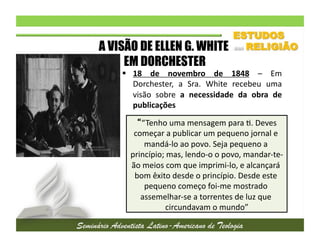 A VISÃO DE ELLEN G. WHITE
EM DORCHESTER

  18	
   de	
   novembro	
   de	
   1848	
   –	
   Em
	
  
Dorchester,	
   a	
   Sra.	
   White	
   recebeu	
   uma
	
  
visão	
   sobre	
   a	
   necessidade	
   da	
   obra	
   de
	
  
publicações	
  
	
   “Tenho	
  uma	
  mensagem	
  para	
  2.	
  Deves	
  
começar	
  a	
  publicar	
  um	
  pequeno	
  jornal	
  e	
  
mandá-­‐lo	
  ao	
  povo.	
  Seja	
  pequeno	
  a	
  
princípio;	
  mas,	
  lendo-­‐o	
  o	
  povo,	
  mandar-­‐te-­‐
ão	
  meios	
  com	
  que	
  imprimi-­‐lo,	
  e	
  alcançará	
  
bom	
  êxito	
  desde	
  o	
  princípio.	
  Desde	
  este	
  
pequeno	
  começo	
  foi-­‐me	
  mostrado	
  
assemelhar-­‐se	
  a	
  torrentes	
  de	
  luz	
  que	
  
circundavam	
  o	
  mundo”
	
  

 
