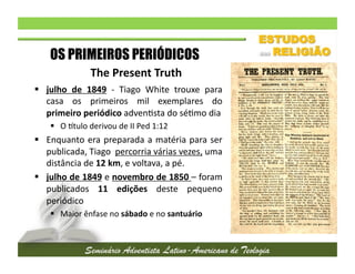 OS PRIMEIROS PERIÓDICOS
The	
  Present	
  Truth	
  
  julho	
   de	
   1849	
   -­‐	
   Tiago	
   White	
   trouxe	
   para
	
  
casa	
   os	
   primeiros	
   mil	
   exemplares	
   do
	
  
primeiro	
  periódico	
  adven2sta	
  do	
  sé2mo	
  dia	
  
  O	
  `tulo	
  derivou	
  de	
  II	
  Ped	
  1:12	
  

  Enquanto	
   era	
   preparada	
   a	
   matéria	
   para	
   ser
	
  
publicada,	
  Tiago	
  	
  percorria	
  várias	
  vezes,	
  uma
	
  
distância	
  de	
  12	
  km,	
  e	
  voltava,	
  a	
  pé.	
  
  julho	
   de	
   1849	
   e	
   novembro	
   de	
   1850	
   –	
   foram
	
  
publicados	
   11	
   edições	
   deste	
   pequeno
	
  
periódico	
  
  Maior	
  ênfase	
  no	
  sábado	
  e	
  no	
  santuário	
  

 