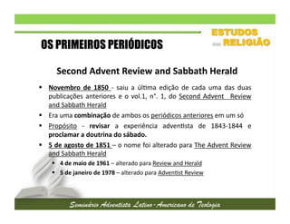 OS PRIMEIROS PERIÓDICOS
Second	
  Advent	
  Review	
  and	
  Sabbath	
  Herald	
  
  Novembro	
   de	
   1850	
   -­‐	
   saiu	
   a	
   úl2ma	
   edição	
   de	
   cada	
   uma	
   das	
   duas
	
  
publicações	
   anteriores	
   e	
   o	
   vol.1,	
   n°.	
   1,	
   do	
   Second	
   Advent	
   	
   Review
	
  
and	
  Sabbath	
  Herald	
  
  Era	
  uma	
  combinação	
  de	
  ambos	
  os	
  periódicos	
  anteriores	
  em	
  um	
  só	
  
  Propósito	
   -­‐	
   revisar	
   a	
   experiência	
   adven2sta	
   de	
   1843-­‐1844	
   e
	
  
proclamar	
  a	
  doutrina	
  do	
  sábado.	
  	
  
  5	
  de	
  agosto	
  de	
  1851	
  –	
  o	
  nome	
  foi	
  alterado	
  para	
  The	
  Advent	
  Review
	
  
and	
  Sabbath	
  Herald	
  
  4	
  de	
  maio	
  de	
  1961	
  –	
  alterado	
  para	
  Review	
  and	
  Herald	
  
  5	
  de	
  janeiro	
  de	
  1978	
  –	
  alterado	
  para	
  Adven2st	
  Review	
  

 