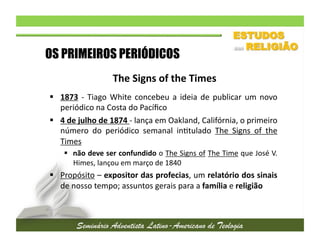 OS PRIMEIROS PERIÓDICOS
The	
  Signs	
  of	
  the	
  Times	
  
  1873	
   -­‐	
   Tiago	
   White	
   concebeu	
   a	
   ideia	
   de	
   publicar	
   um	
   novo
	
  
periódico	
  na	
  Costa	
  do	
  Pacíﬁco	
  
  4	
  de	
  julho	
  de	
  1874	
  -­‐	
  lança	
  em	
  Oakland,	
  Califórnia,	
  o	
  primeiro
	
  
número	
   do	
   periódico	
   semanal	
   in2tulado	
   The	
   Signs	
   of	
   the
	
  
Times	
  
  não	
  deve	
  ser	
  confundido	
  o	
  The	
  Signs	
  of	
  The	
  Time	
  que	
  José	
  V.
	
  
Himes,	
  lançou	
  em	
  março	
  de	
  1840	
  	
  

  Propósito	
  –	
  expositor	
  das	
  profecias,	
  um	
  relatório	
  dos	
  sinais
	
  
de	
  nosso	
  tempo;	
  assuntos	
  gerais	
  para	
  a	
  família	
  e	
  religião	
  

 
