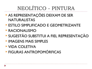 NEOLÍTICO - PINTURA
 AS REPRESENTAÇÕES DEIXAM DE SER
NATURALISTAS
 ESTILO SIMPLIFICADO E GEOMETRIZANTE
 RACIONALISMO
 SUGESTÃO SUBSTITUI A FIEL REPRESENTAÇÃO
 IMAGENS MAIS SIMPLES
 VIDA COLETIVA
 FIGURAS ANTROPOMÓRFICAS
 